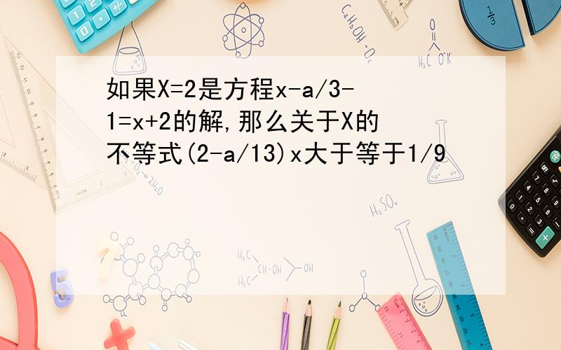 如果X=2是方程x-a/3-1=x+2的解,那么关于X的不等式(2-a/13)x大于等于1/9