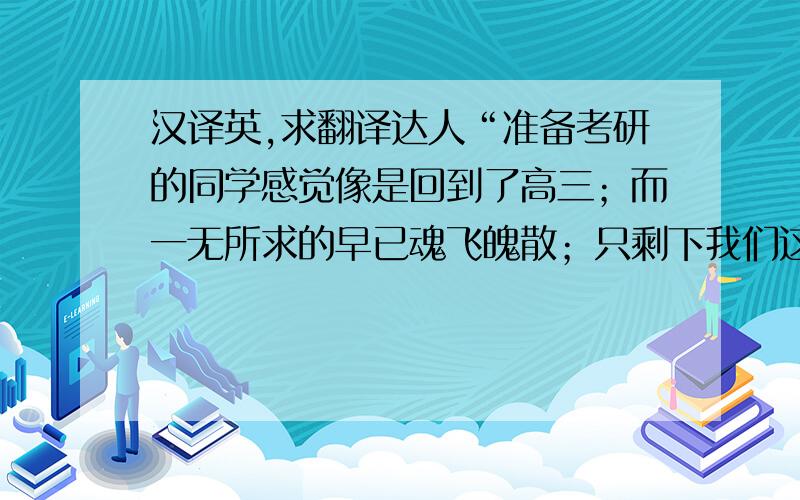 汉译英,求翻译达人“准备考研的同学感觉像是回到了高三；而一无所求的早已魂飞魄散；只剩下我们这些在看似平坦的路上徘徊的,唯