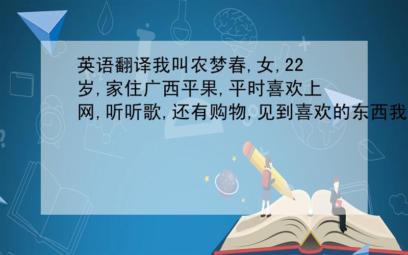 英语翻译我叫农梦春,女,22岁,家住广西平果,平时喜欢上网,听听歌,还有购物,见到喜欢的东西我就会买,没事的时候我会去运