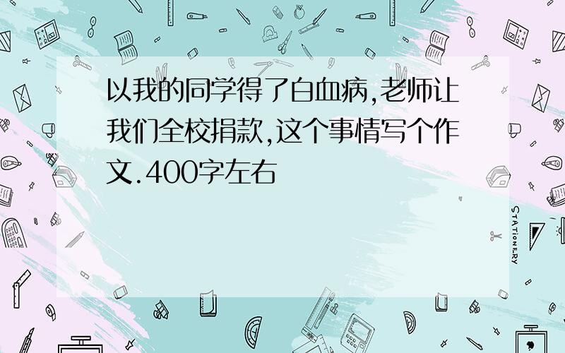 以我的同学得了白血病,老师让我们全校捐款,这个事情写个作文.400字左右