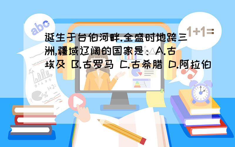 诞生于台伯河畔.全盛时地跨三洲,疆域辽阔的国家是：A.古埃及 B.古罗马 C.古希腊 D.阿拉伯