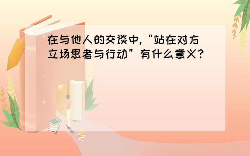 在与他人的交谈中,“站在对方立场思考与行动”有什么意义?