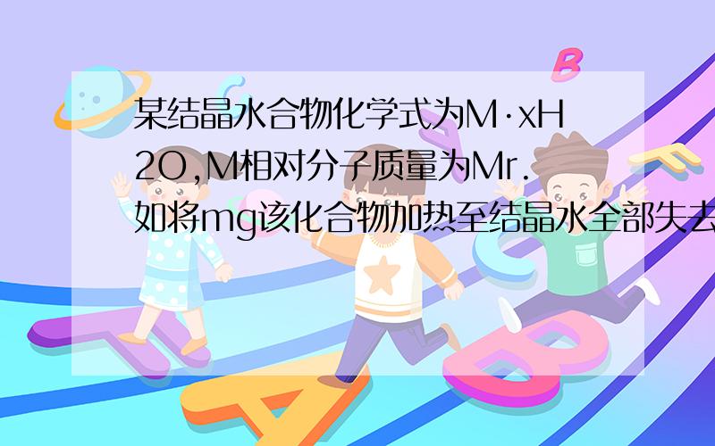 某结晶水合物化学式为M·xH2O,M相对分子质量为Mr.如将mg该化合物加热至结晶水全部失去,剩余的固体为ng