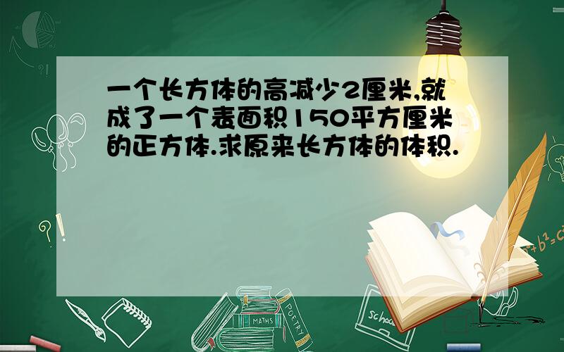 一个长方体的高减少2厘米,就成了一个表面积150平方厘米的正方体.求原来长方体的体积.