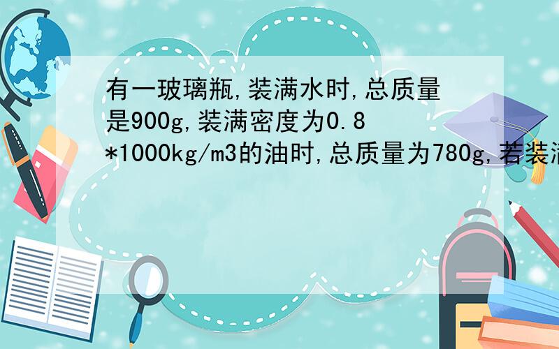 有一玻璃瓶,装满水时,总质量是900g,装满密度为0.8*1000kg/m3的油时,总质量为780g,若装满某液体时,总