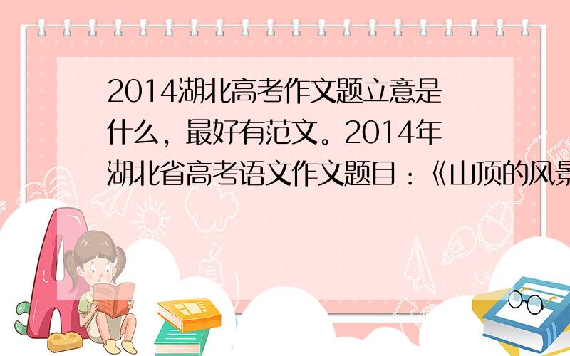 2014湖北高考作文题立意是什么，最好有范文。2014年湖北省高考语文作文题目：《山顶的风景 》 一群人上山游玩，在山下