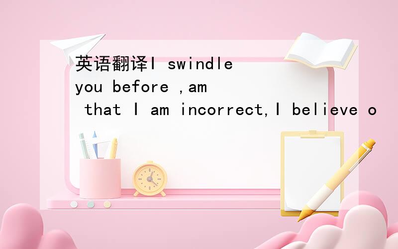 英语翻译I swindle you before ,am that I am incorrect,I believe o