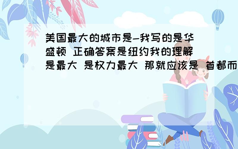 美国最大的城市是-我写的是华盛顿 正确答案是纽约我的理解是最大 是权力最大 那就应该是 首都而题目既然要问是面积 就应该