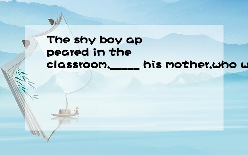 The shy boy appeared in the classroom,_____ his mother,who w