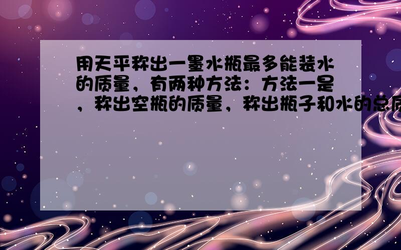 用天平称出一墨水瓶最多能装水的质量，有两种方法：方法一是，称出空瓶的质量，称出瓶子和水的总质量，两次相减得水的质量；方法