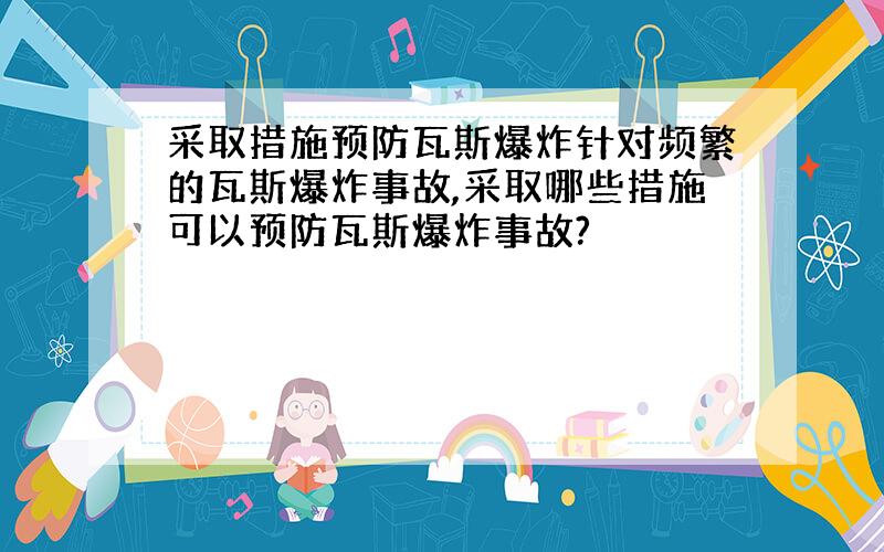 采取措施预防瓦斯爆炸针对频繁的瓦斯爆炸事故,采取哪些措施可以预防瓦斯爆炸事故?