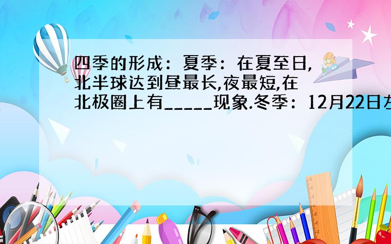 四季的形成：夏季：在夏至日,北半球达到昼最长,夜最短,在北极圈上有_____现象.冬季：12月22日左右太阳直射在___