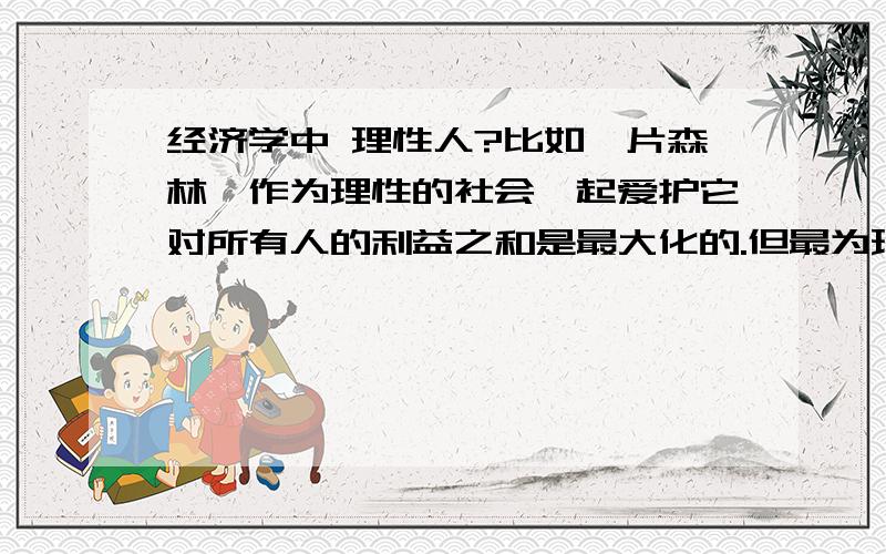 经济学中 理性人?比如一片森林,作为理性的社会一起爱护它对所有人的利益之和是最大化的.但最为理性的个人,他如果独自乱砍滥