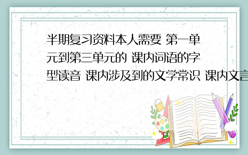 半期复习资料本人需要 第一单元到第三单元的 课内词语的字型读音 课内涉及到的文学常识 课内文言词语理解 课内文言多义词辨