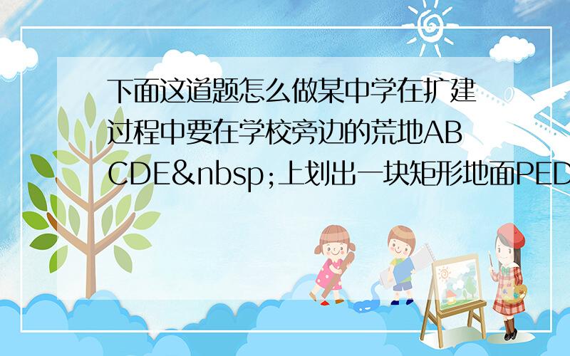 下面这道题怎么做某中学在扩建过程中要在学校旁边的荒地ABCDE 上划出一块矩形地面PEDG用来修建塑胶运动跑道