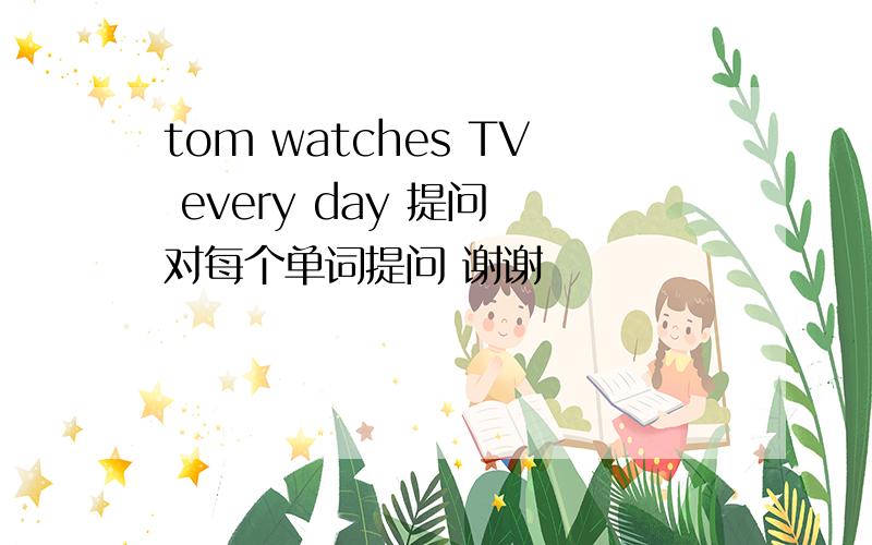 tom watches TV every day 提问 对每个单词提问 谢谢