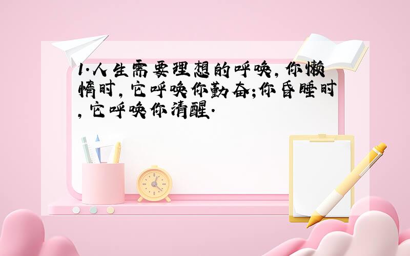 1.人生需要理想的呼唤,你懒惰时,它呼唤你勤奋;你昏睡时,它呼唤你清醒.