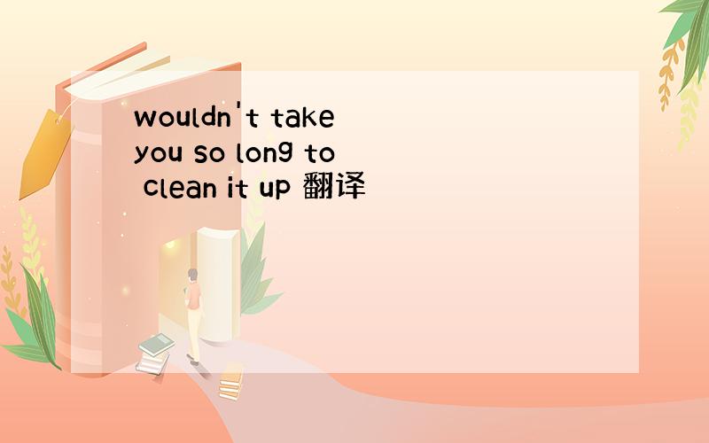 wouldn't take you so long to clean it up 翻译