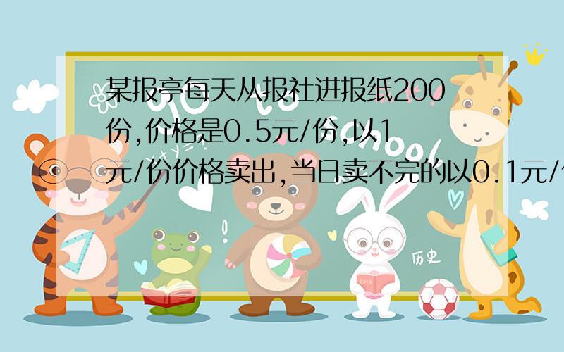 某报亭每天从报社进报纸200份,价格是0.5元/份,以1元/份价格卖出,当日卖不完的以0.1元/份回收给废旧站