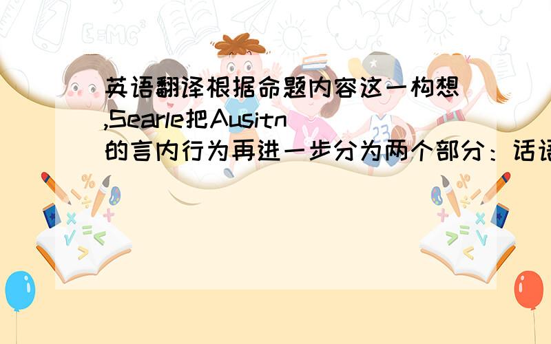 英语翻译根据命题内容这一构想,Searle把Ausitn的言内行为再进一步分为两个部分：话语行为和命题行为.因此,Sea