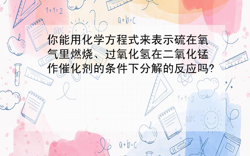 你能用化学方程式来表示硫在氧气里燃烧、过氧化氢在二氧化锰作催化剂的条件下分解的反应吗?