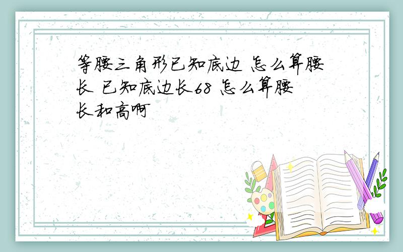 等腰三角形已知底边 怎么算腰长 已知底边长68 怎么算腰长和高啊