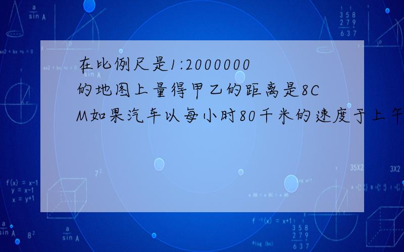 在比例尺是1:2000000的地图上量得甲乙的距离是8CM如果汽车以每小时80千米的速度于上午9时整从甲地出发行完