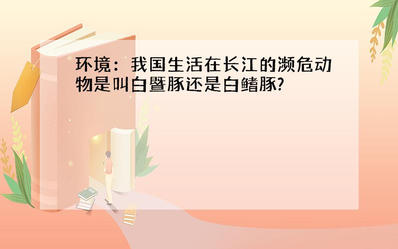 环境：我国生活在长江的濒危动物是叫白暨豚还是白鳍豚?