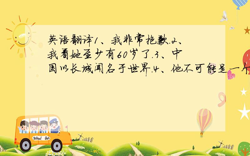 英语翻译1、我非常抱歉.2、我看她至少有60岁了.3、中国以长城闻名于世界.4、他不可能是一个音乐家,他肯定是一个医生.