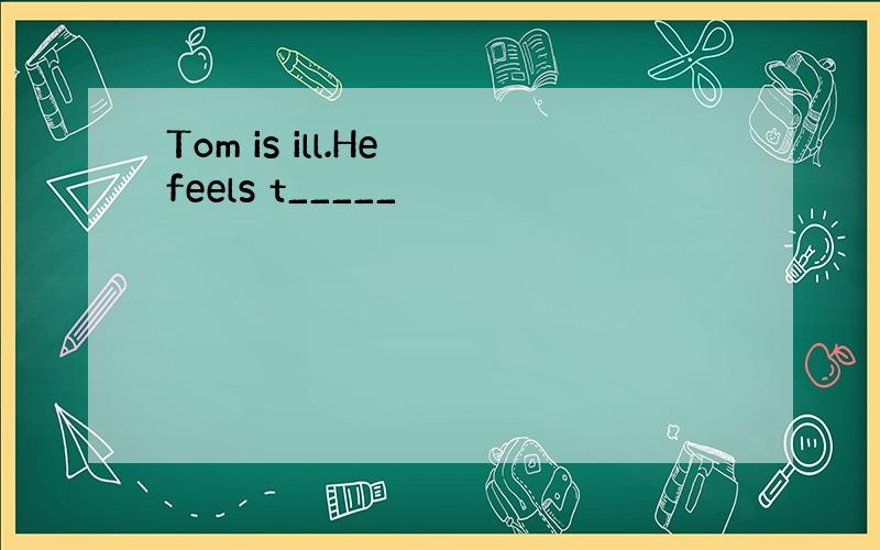 Tom is ill.He feels t_____