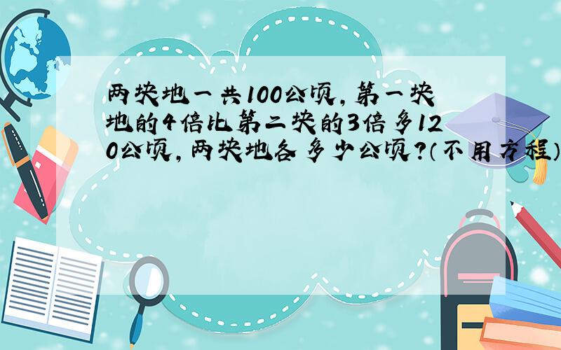 两块地一共100公顷,第一块地的4倍比第二块的3倍多120公顷,两块地各多少公顷?（不用方程）