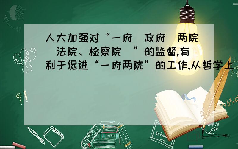 人大加强对“一府（政府）两院（法院、检察院）”的监督,有利于促进“一府两院”的工作.从哲学上