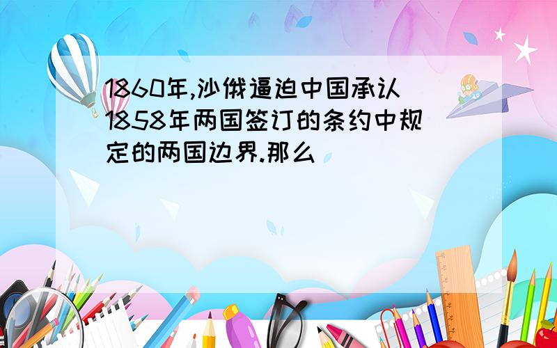 1860年,沙俄逼迫中国承认1858年两国签订的条约中规定的两国边界.那么