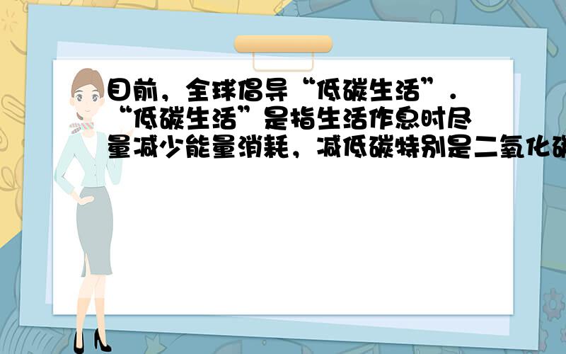 目前，全球倡导“低碳生活”．“低碳生活”是指生活作息时尽量减少能量消耗，减低碳特别是二氧化碳的排放量．我们在日常生活中，