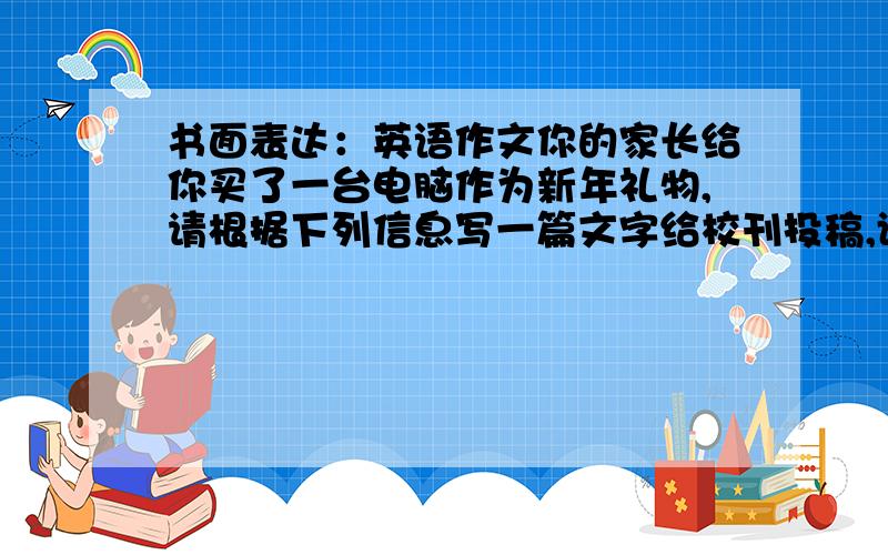 书面表达：英语作文你的家长给你买了一台电脑作为新年礼物,请根据下列信息写一篇文字给校刊投稿,谈谈电脑给你的生活带来的变化