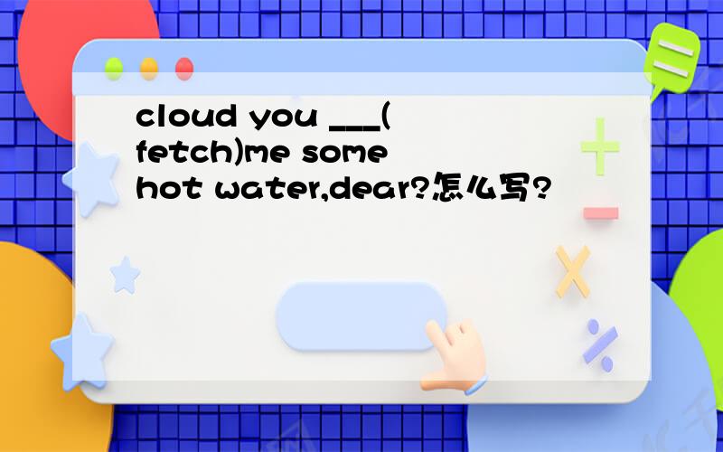 cloud you ___(fetch)me some hot water,dear?怎么写?