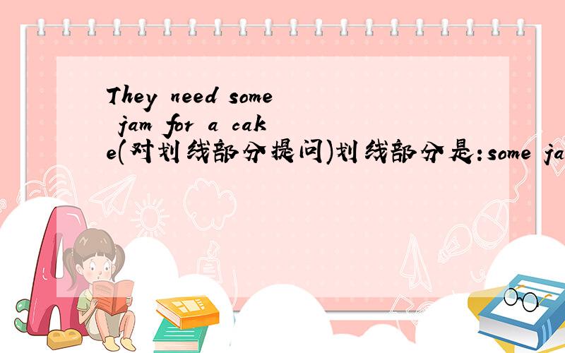 They need some jam for a cake(对划线部分提问)划线部分是:some jam.用What提问