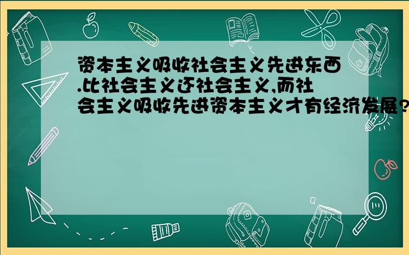 资本主义吸收社会主义先进东西.比社会主义还社会主义,而社会主义吸收先进资本主义才有经济发展?