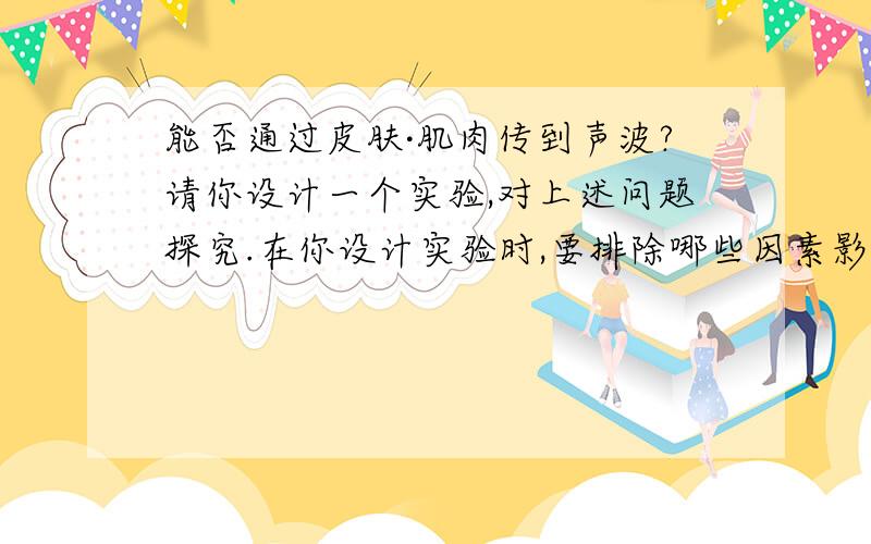 能否通过皮肤·肌肉传到声波?请你设计一个实验,对上述问题探究.在你设计实验时,要排除哪些因素影响?