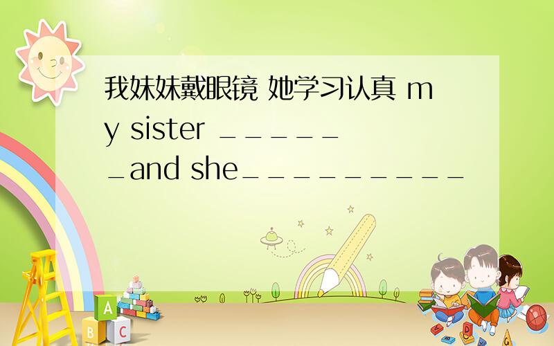 我妹妹戴眼镜 她学习认真 my sister ______and she_________