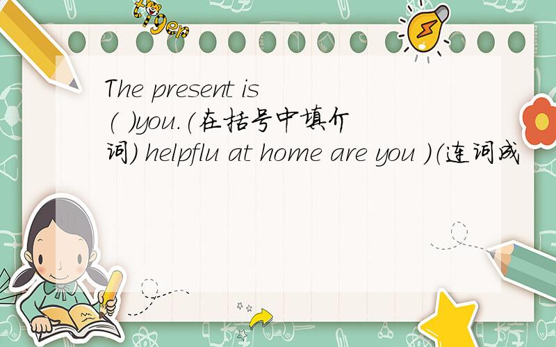 The present is( )you.(在括号中填介词) helpflu at home are you ）（连词成