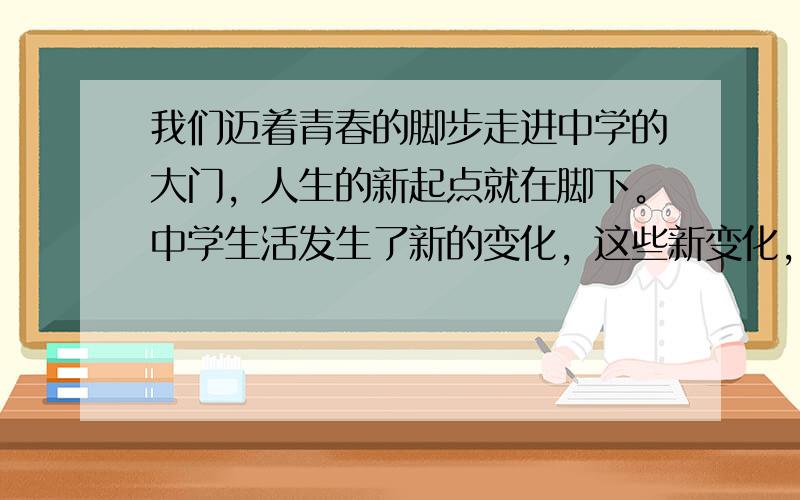 我们迈着青春的脚步走进中学的大门，人生的新起点就在脚下。中学生活发生了新的变化，这些新变化，将使我们 [ &n