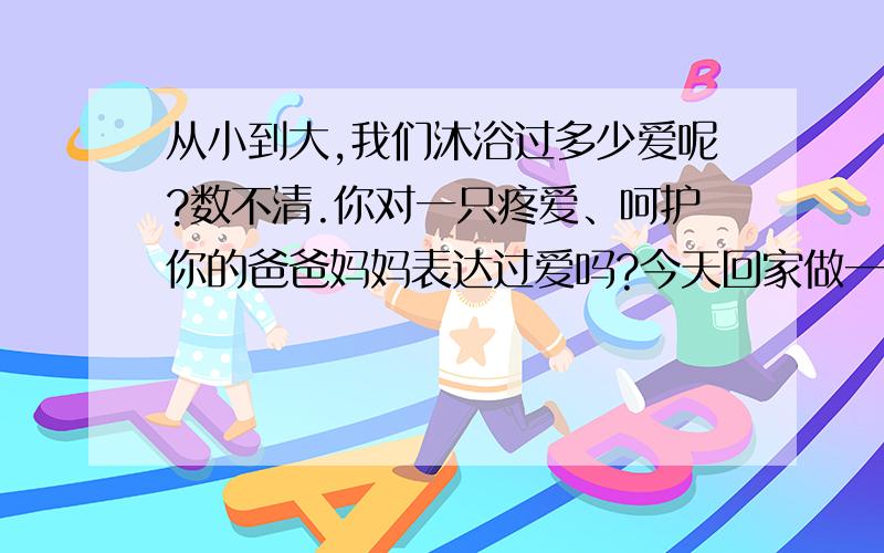 从小到大,我们沐浴过多少爱呢?数不清.你对一只疼爱、呵护你的爸爸妈妈表达过爱吗?今天回家做一件事.想一想爸爸妈妈平时是怎