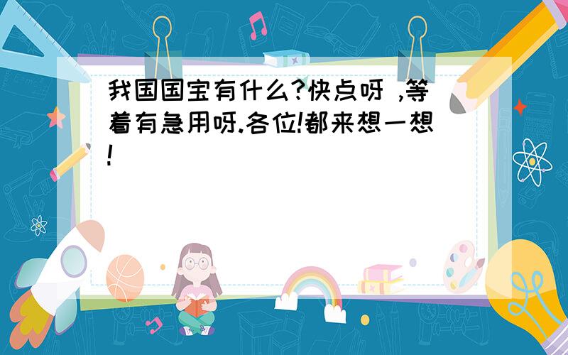 我国国宝有什么?快点呀 ,等着有急用呀.各位!都来想一想!