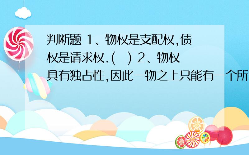 判断题 1、物权是支配权,债权是请求权.() 2、物权具有独占性,因此一物之上只能有一个所有权,但可以