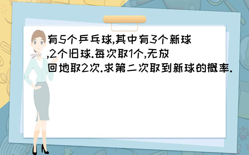 有5个乒乓球,其中有3个新球,2个旧球.每次取1个,无放回地取2次.求第二次取到新球的概率.