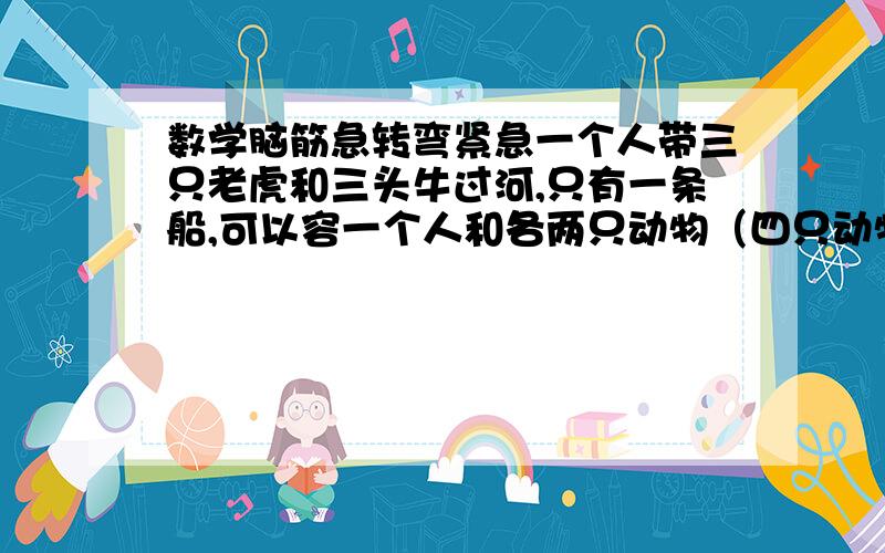 数学脑筋急转弯紧急一个人带三只老虎和三头牛过河,只有一条船,可以容一个人和各两只动物（四只动物,但每种最多两只）.如果老