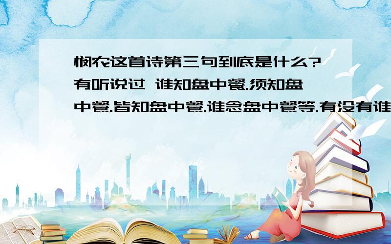 悯农这首诗第三句到底是什么?有听说过 谁知盘中餐.须知盘中餐.皆知盘中餐.谁念盘中餐等.有没有谁能告诉我一个准确的答案?