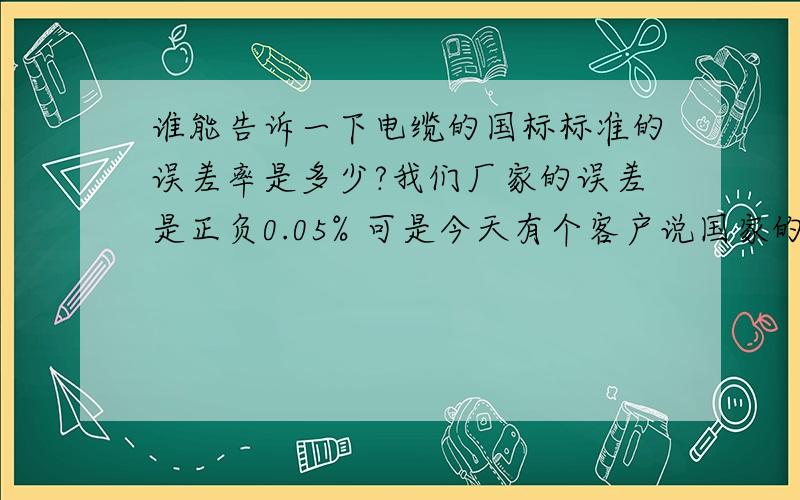 谁能告诉一下电缆的国标标准的误差率是多少?我们厂家的误差是正负0.05% 可是今天有个客户说国家的标准时 千分之零点五.