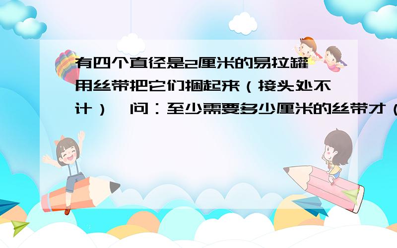 有四个直径是2厘米的易拉罐,用丝带把它们捆起来（接头处不计）,问：至少需要多少厘米的丝带才（接下）